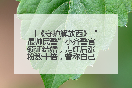 《守护解放西》“最帅民警”小齐警官领证结婚，走红后涨粉数十倍，曾称自己只是普通人