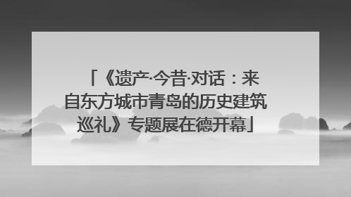 《遗产·今昔·对话：来自东方城市青岛的历史建筑巡礼》专题展在德开幕