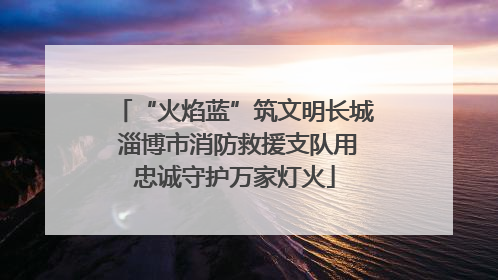 “火焰蓝”筑文明长城 淄博市消防救援支队用忠诚守护万家灯火