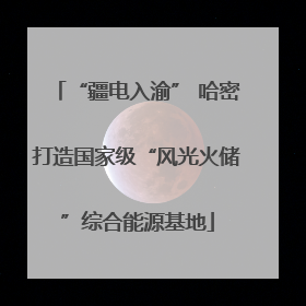 “疆电入渝” 哈密打造国家级“风光火储”综合能源基地