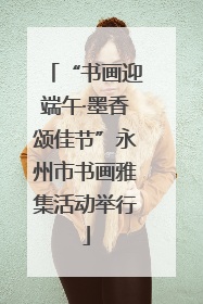 “书画迎端午·墨香颂佳节”永州市书画雅集活动举行