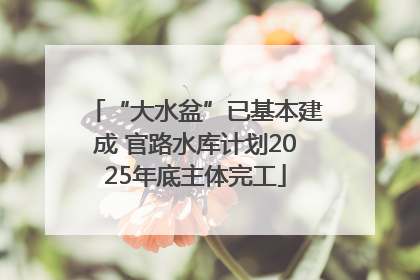 “大水盆”已基本建成 官路水库计划2025年底主体完工