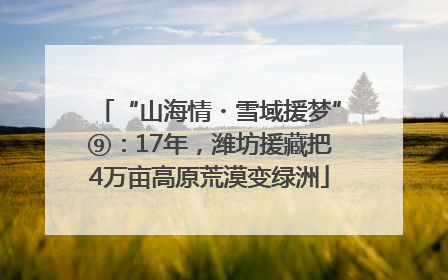“山海情・雪域援梦”⑨：17年，潍坊援藏把4万亩高原荒漠变绿洲