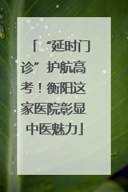“延时门诊”护航高考！衡阳这家医院彰显中医魅力