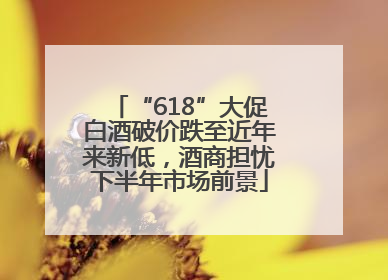 “618”大促白酒破价跌至近年来新低，酒商担忧下半年市场前景