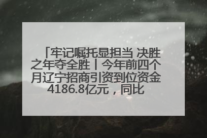 牢记嘱托显担当 决胜之年夺全胜丨今年前四个月辽宁招商引资到位资金4186.8亿元，同比增长17.4%