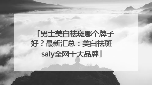 男士美白祛斑哪个牌子好？最新汇总：美白祛斑saly全网十大品牌