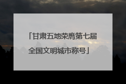 甘肃五地荣膺第七届全国文明城市称号