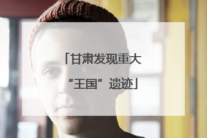 甘肃发现重大“王国”遗迹