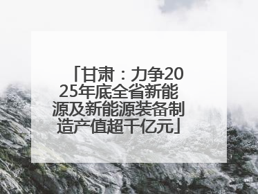 甘肃：力争2025年底全省新能源及新能源装备制造产值超千亿元