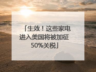 生效！这些家电进入美国将被加征50%关税