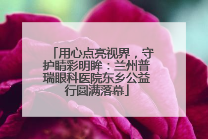 用心点亮视界，守护睛彩明眸：兰州普瑞眼科医院东乡公益行圆满落幕