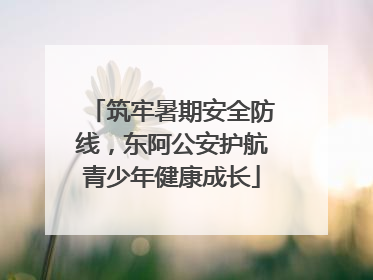 筑牢暑期安全防线，东阿公安护航青少年健康成长