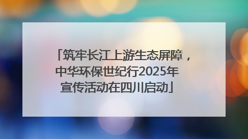 筑牢长江上游生态屏障，中华环保世纪行2025年宣传活动在四川启动