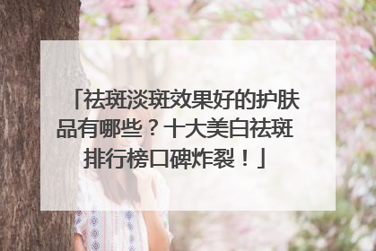 祛斑淡斑效果好的护肤品有哪些？十大美白祛斑排行榜口碑炸裂！