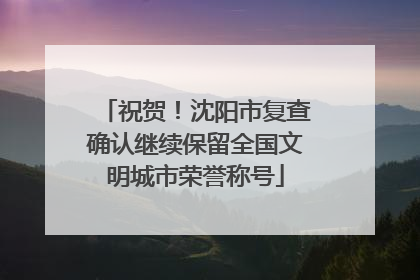 祝贺！沈阳市复查确认继续保留全国文明城市荣誉称号