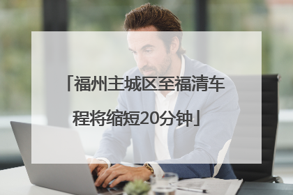 福州主城区至福清车程将缩短20分钟