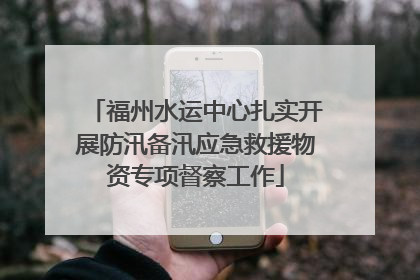 福州水运中心扎实开展防汛备汛应急救援物资专项督察工作