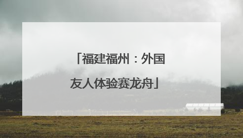 福建福州：外国友人体验赛龙舟