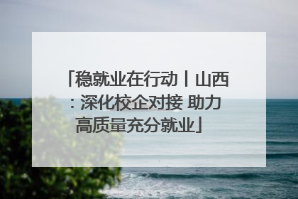 稳就业在行动丨山西：深化校企对接 助力高质量充分就业