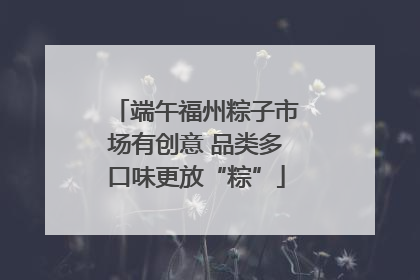 端午福州粽子市场有创意 品类多口味更放“粽”