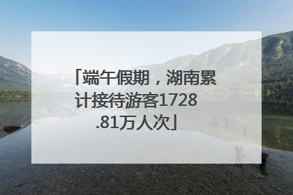 端午假期，湖南累计接待游客1728.81万人次