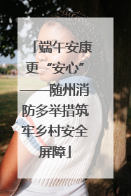 端午安康更“安心”——随州消防多举措筑牢乡村安全屏障