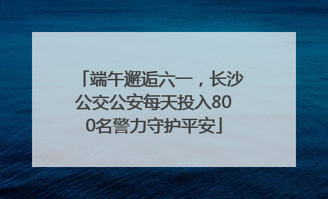 端午邂逅六一，长沙公交公安每天投入800名警力守护平安