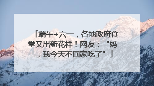 端午+六一，各地政府食堂又出新花样！网友：“妈，我今天不回家吃了”