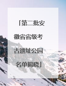 第二批安徽省省级考古遗址公园名单揭晓