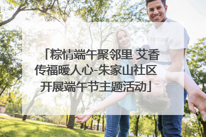 粽情端午聚邻里 艾香传福暖人心-朱家山社区开展端午节主题活动