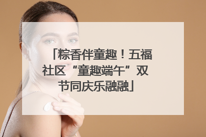 粽香伴童趣！五福社区“童趣端午”双节同庆乐融融