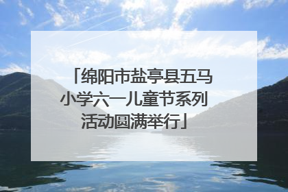 绵阳市盐亭县五马小学六一儿童节系列活动圆满举行