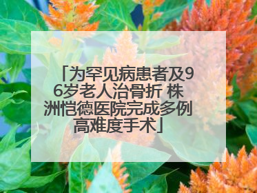 为罕见病患者及96岁老人治骨折 株洲恺德医院完成多例高难度手术