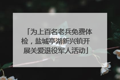 为上百名老兵免费体检，盐城亭湖新兴镇开展关爱退役军人活动