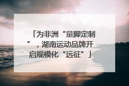为非洲“量脚定制”，湖南运动品牌开启规模化“远征”