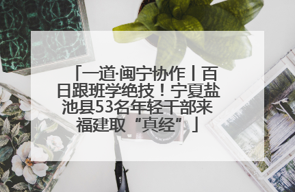 一道·闽宁协作丨百日跟班学绝技！宁夏盐池县53名年轻干部来福建取“真经”
