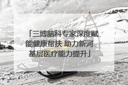 三博脑科专家深度赋能健康帮扶 助力新河基层医疗能力提升