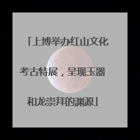 上博举办红山文化考古特展，呈现玉器和龙崇拜的渊源