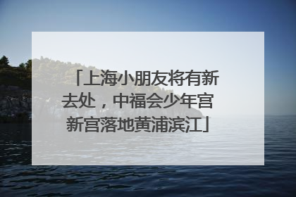 上海小朋友将有新去处，中福会少年宫新宫落地黄浦滨江