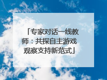 专家对话一线教师：共探自主游戏观察支持新范式