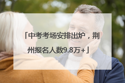 中考考场安排出炉，荆州报名人数9.8万+