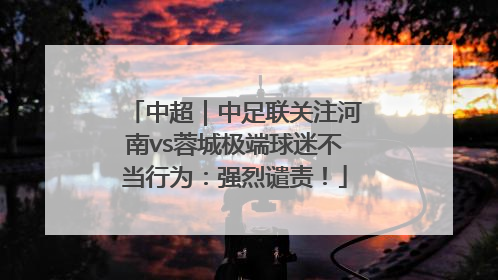 中超｜中足联关注河南vs蓉城极端球迷不当行为：强烈谴责！