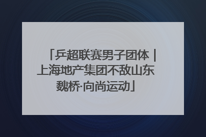 乒超联赛男子团体｜上海地产集团不敌山东魏桥·向尚运动