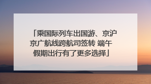 乘国际列车出国游、京沪京广航线跨航司签转 端午假期出行有了更多选择