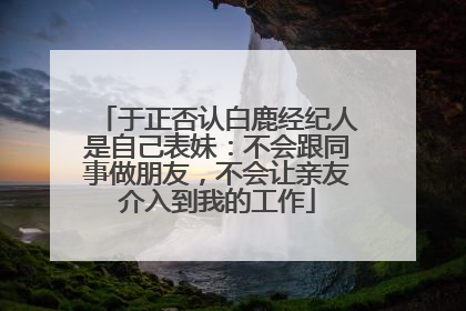 于正否认白鹿经纪人是自己表妹：不会跟同事做朋友，不会让亲友介入到我的工作