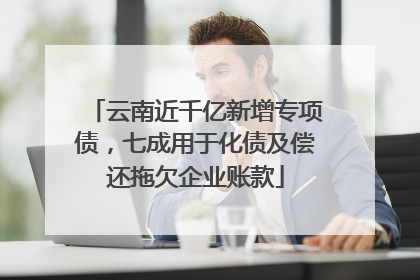 云南近千亿新增专项债，七成用于化债及偿还拖欠企业账款