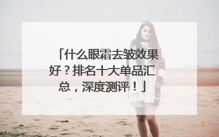 什么眼霜去皱效果好？排名十大单品汇总，深度测评！