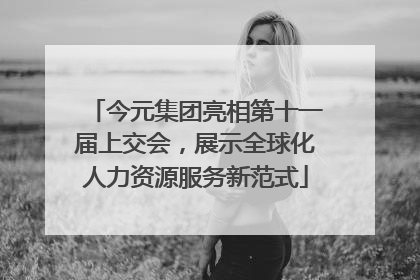 今元集团亮相第十一届上交会，展示全球化人力资源服务新范式