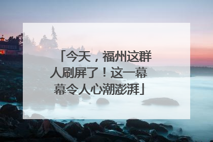 今天，福州这群人刷屏了！这一幕幕令人心潮澎湃